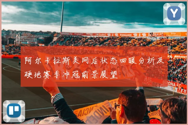 阿尔卡拉斯美网后状态回暖分析及硬地赛季冲冠前景展望